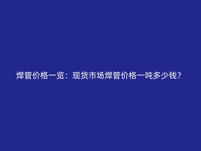 焊管價(jià)格一覽：現(xiàn)貨市場(chǎng)焊管價(jià)格一噸多少錢？