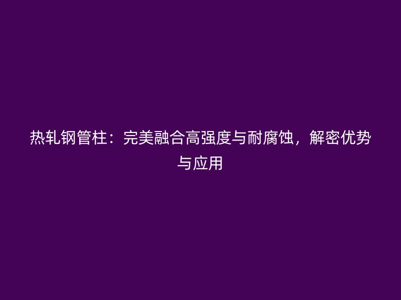 熱軋鋼管柱：完美融合高強(qiáng)度與耐腐蝕，解密優(yōu)勢與應(yīng)用
