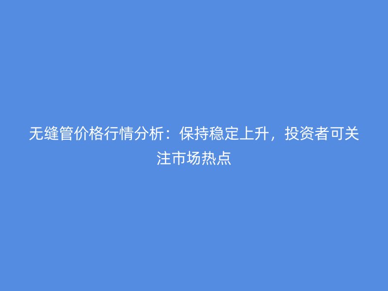 無縫管價(jià)格行情分析：保持穩(wěn)定上升，投資者可關(guān)注市場熱點(diǎn)