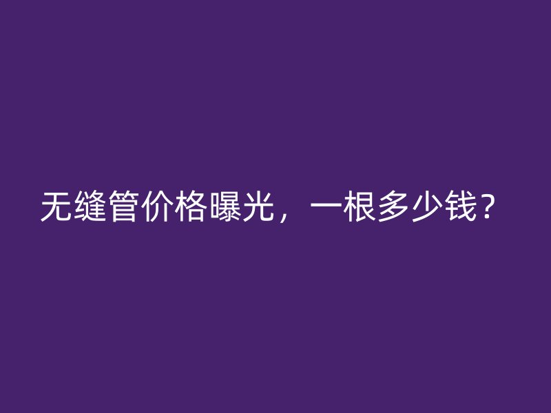 無縫管價(jià)格曝光，一根多少錢？