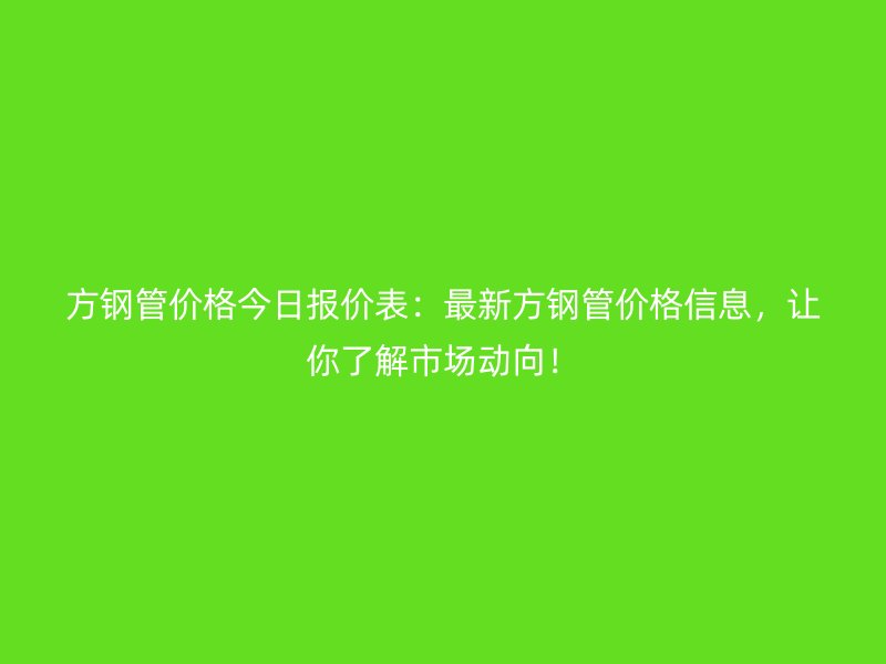 方鋼管價格今日報價表：最新方鋼管價格信息，讓你了解市場動向！