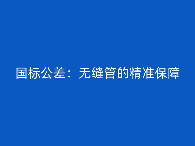 國(guó)標(biāo)公差：無縫管的精準(zhǔn)保障