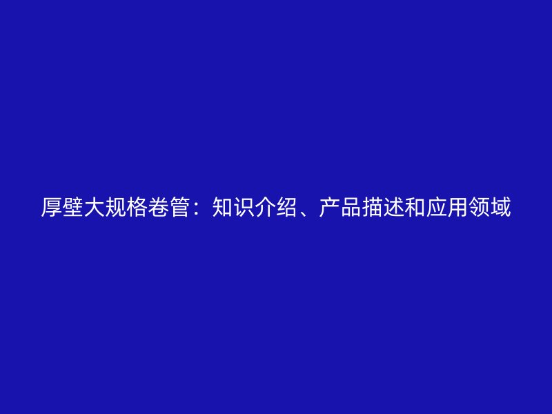 厚壁大規(guī)格卷管：知識介紹、產(chǎn)品描述和應(yīng)用領(lǐng)域