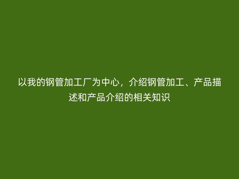 以我的鋼管加工廠為中心，介紹鋼管加工、產(chǎn)品描述和產(chǎn)品介紹的相關(guān)知識(shí)