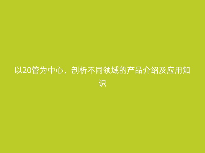 以20管為中心，剖析不同領(lǐng)域的產(chǎn)品介紹及應(yīng)用知識(shí)
