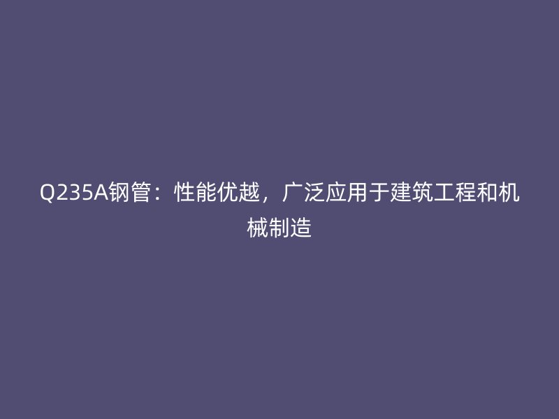 Q235A鋼管：性能優(yōu)越，廣泛應(yīng)用于建筑工程和機(jī)械制造