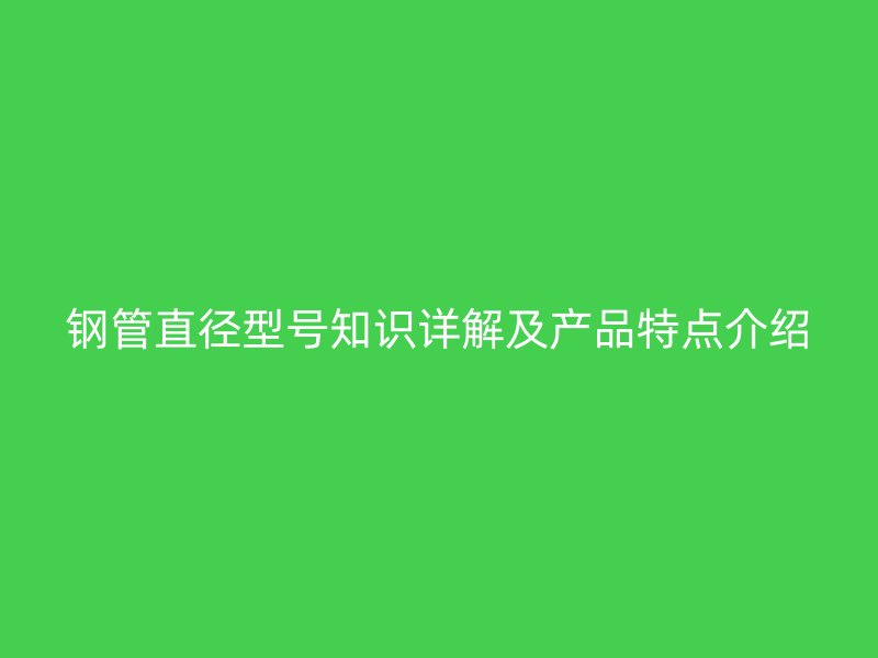 鋼管直徑型號(hào)知識(shí)詳解及產(chǎn)品特點(diǎn)介紹