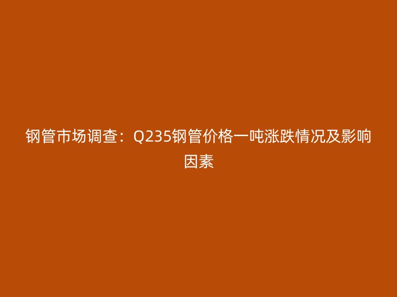 鋼管市場(chǎng)調(diào)查：Q235鋼管價(jià)格一噸漲跌情況及影響因素