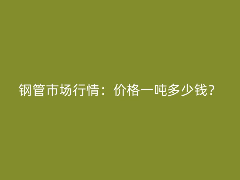 鋼管市場(chǎng)行情：價(jià)格一噸多少錢？