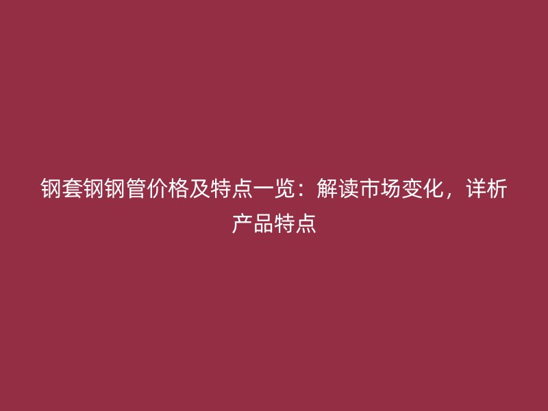 鋼套鋼鋼管價格及特點一覽：解讀市場變化，詳析產(chǎn)品特點