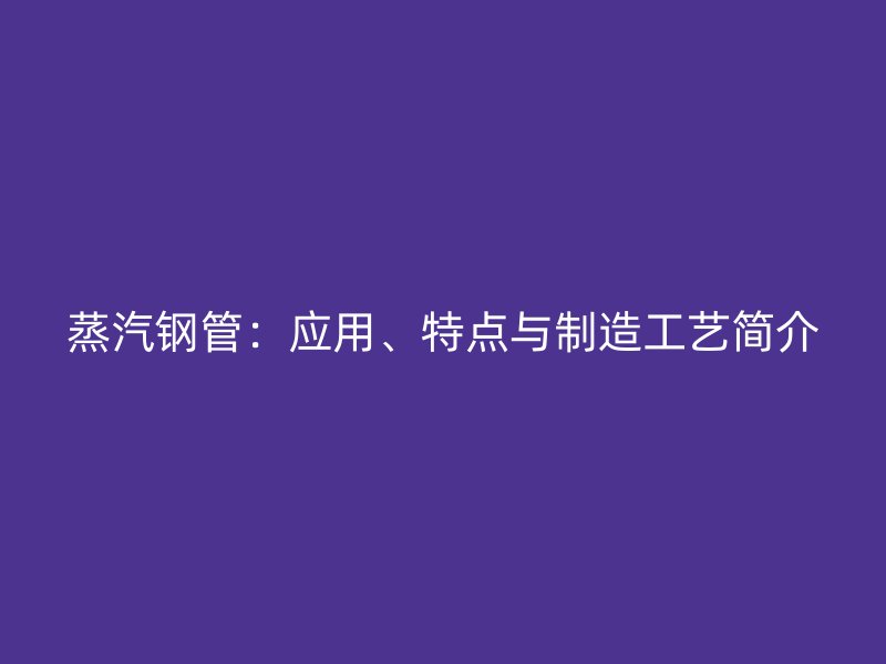 蒸汽鋼管：應(yīng)用、特點(diǎn)與制造工藝簡(jiǎn)介