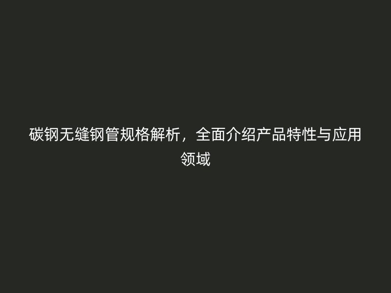 碳鋼無(wú)縫鋼管規(guī)格解析，全面介紹產(chǎn)品特性與應(yīng)用領(lǐng)域