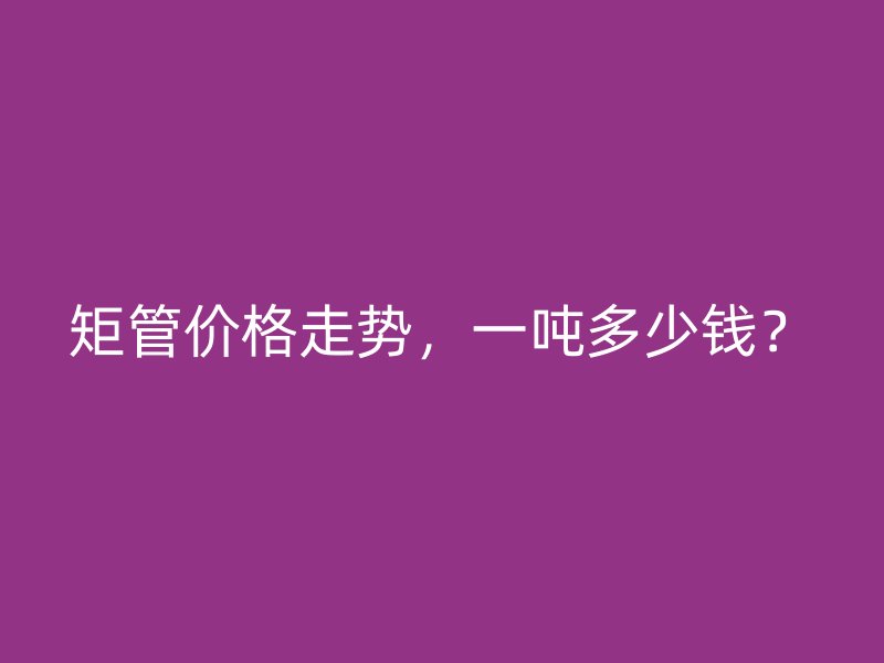 矩管價(jià)格走勢，一噸多少錢？