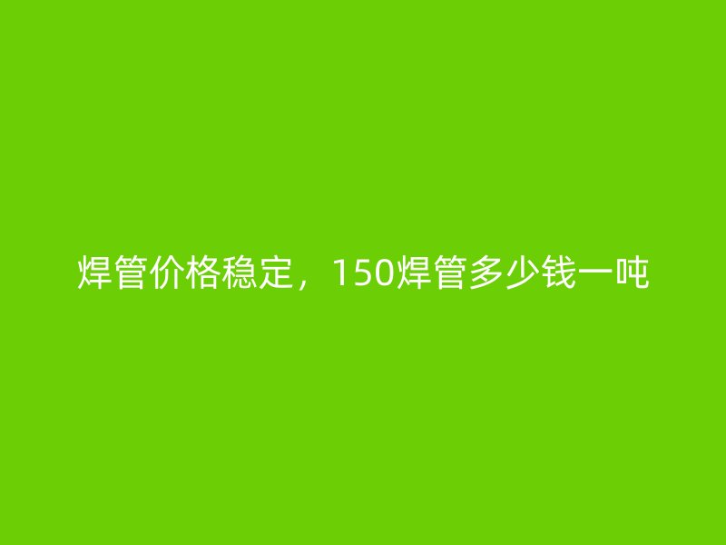 焊管價(jià)格穩(wěn)定，150焊管多少錢一噸