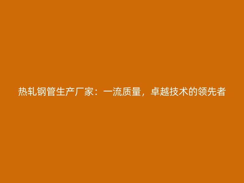 熱軋鋼管生產(chǎn)廠家：一流質(zhì)量，卓越技術(shù)的領(lǐng)先者