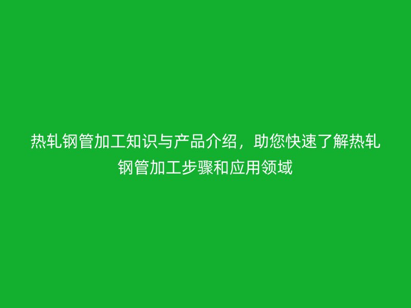 熱軋鋼管加工知識與產(chǎn)品介紹，助您快速了解熱軋鋼管加工步驟和應(yīng)用領(lǐng)域