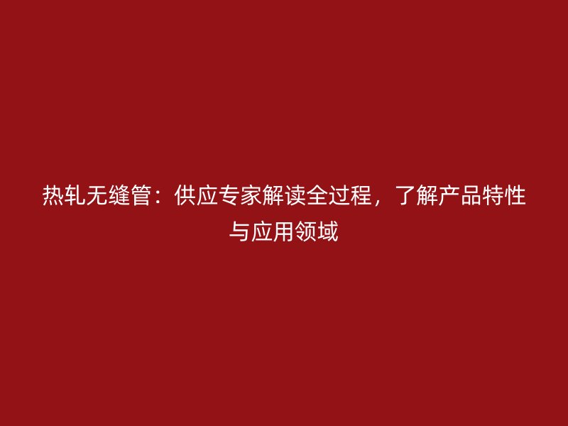 熱軋無縫管：供應(yīng)專家解讀全過程，了解產(chǎn)品特性與應(yīng)用領(lǐng)域