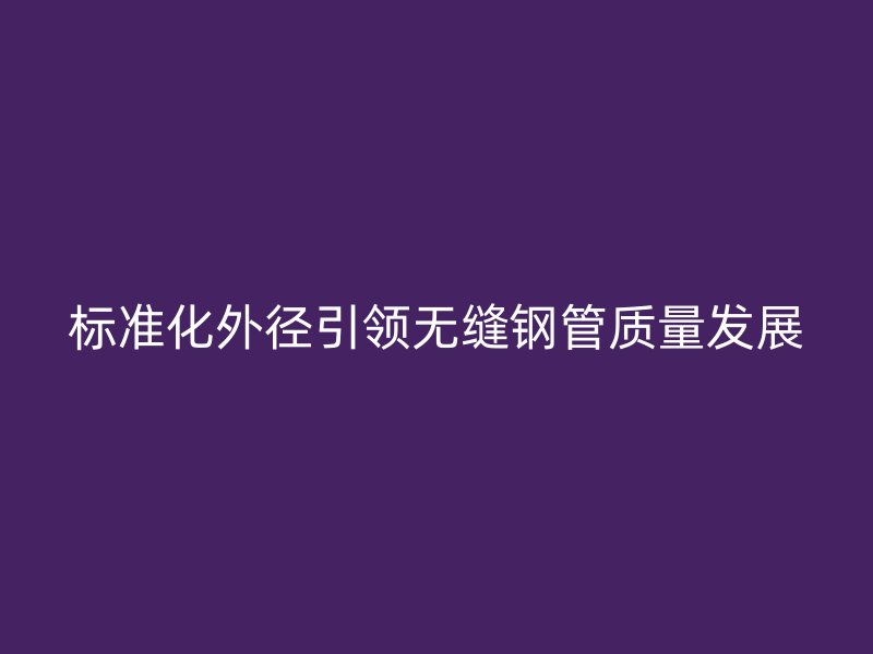 標準化外徑引領無縫鋼管質量發(fā)展