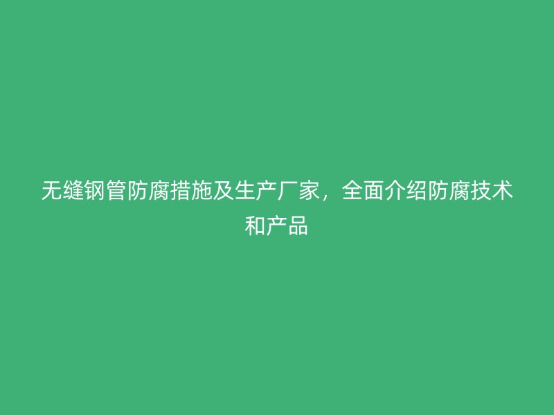 無縫鋼管防腐措施及生產(chǎn)廠家，全面介紹防腐技術(shù)和產(chǎn)品