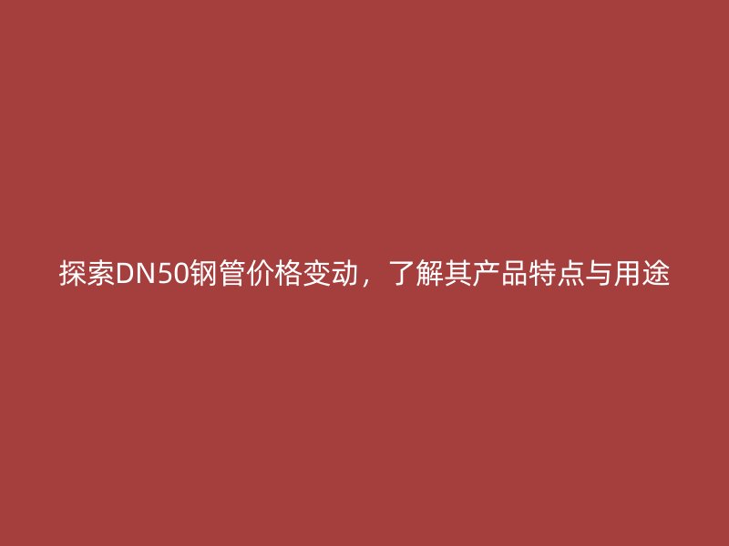 探索DN50鋼管價格變動，了解其產(chǎn)品特點與用途
