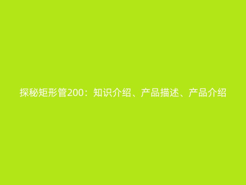 探秘矩形管200：知識(shí)介紹、產(chǎn)品描述、產(chǎn)品介紹