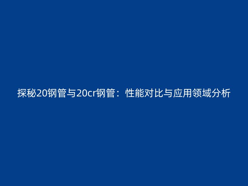 探秘20鋼管與20cr鋼管：性能對(duì)比與應(yīng)用領(lǐng)域分析