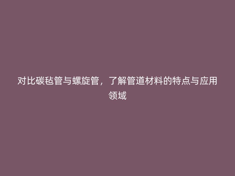 對(duì)比碳?xì)止芘c螺旋管，了解管道材料的特點(diǎn)與應(yīng)用領(lǐng)域