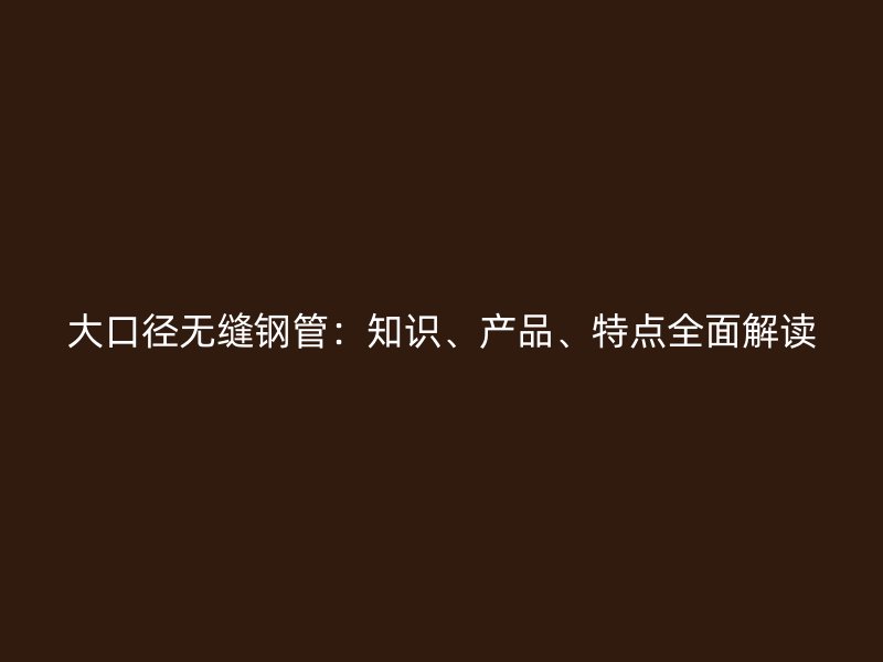 大口徑無縫鋼管：知識、產(chǎn)品、特點全面解讀