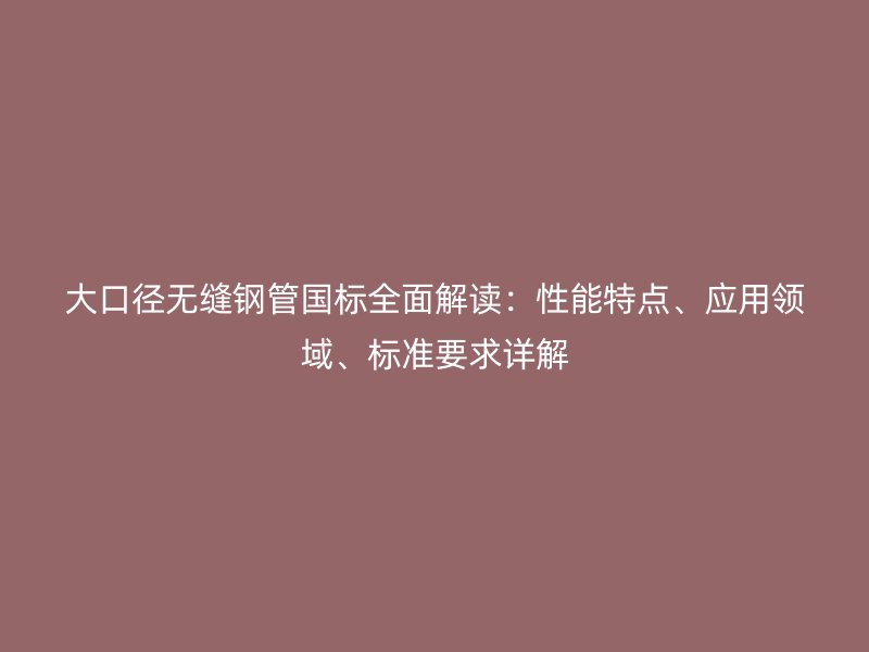 大口徑無縫鋼管國標(biāo)全面解讀：性能特點(diǎn)、應(yīng)用領(lǐng)域、標(biāo)準(zhǔn)要求詳解