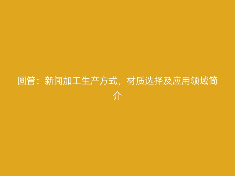 圓管：新聞加工生產(chǎn)方式，材質(zhì)選擇及應(yīng)用領(lǐng)域簡介