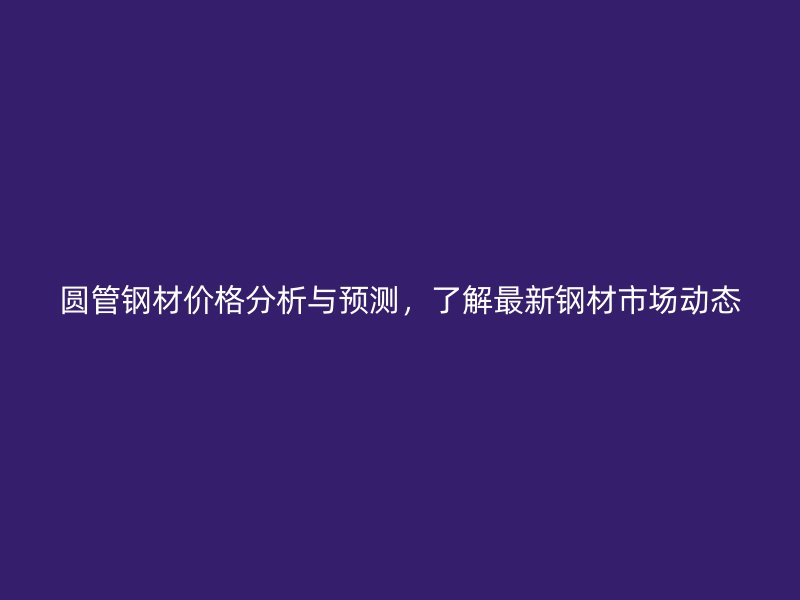 圓管鋼材價(jià)格分析與預(yù)測(cè)，了解最新鋼材市場(chǎng)動(dòng)態(tài)