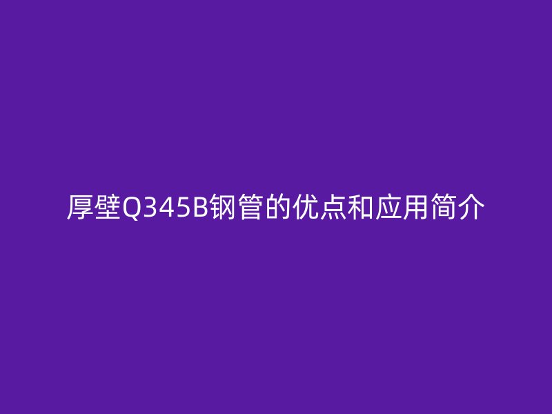 厚壁Q345B鋼管的優(yōu)點和應用簡介