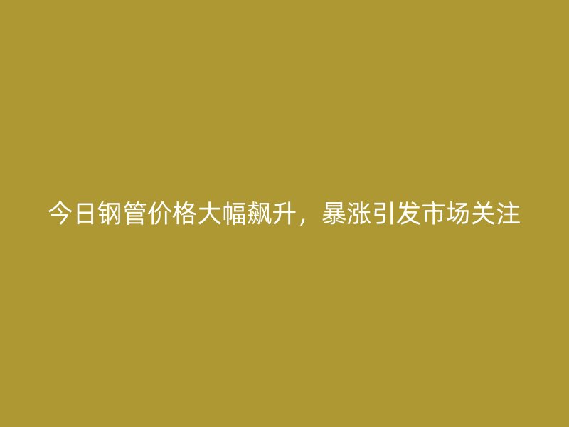 今日鋼管價(jià)格大幅飆升，暴漲引發(fā)市場(chǎng)關(guān)注