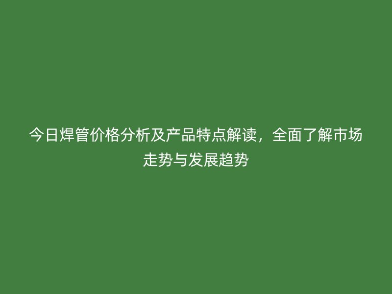 今日焊管價(jià)格分析及產(chǎn)品特點(diǎn)解讀，全面了解市場走勢與發(fā)展趨勢
