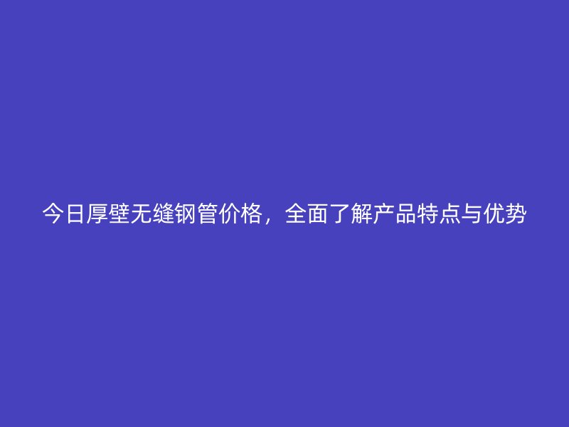 今日厚壁無縫鋼管價(jià)格，全面了解產(chǎn)品特點(diǎn)與優(yōu)勢(shì)