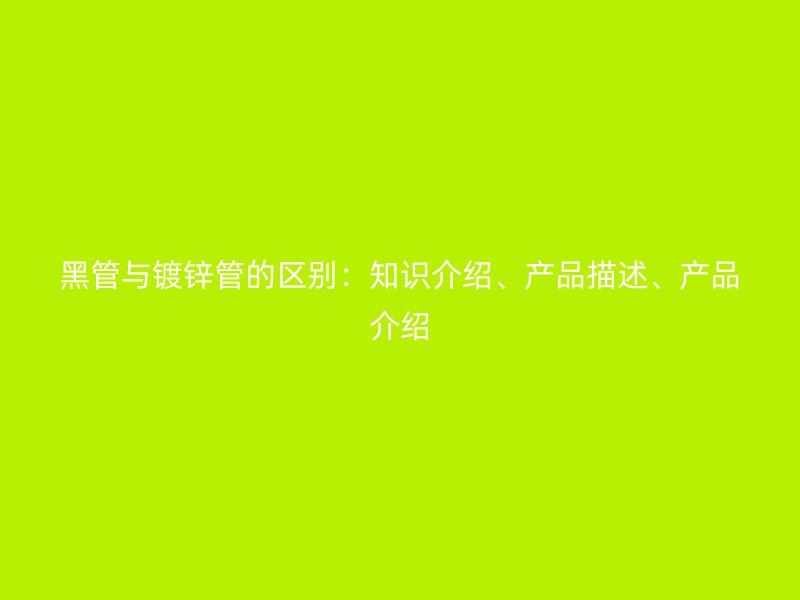 黑管與鍍鋅管的區(qū)別：知識介紹、產(chǎn)品描述、產(chǎn)品介紹