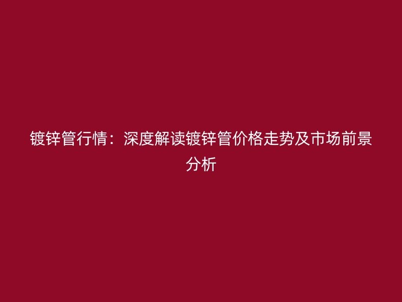 鍍鋅管行情：深度解讀鍍鋅管價(jià)格走勢(shì)及市場(chǎng)前景分析