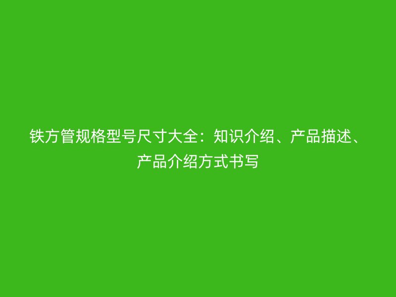 鐵方管規(guī)格型號(hào)尺寸大全：知識(shí)介紹、產(chǎn)品描述、產(chǎn)品介紹方式書(shū)寫(xiě)