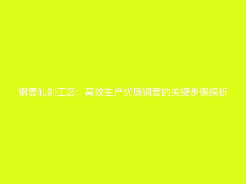 鋼管軋制工藝：高效生產(chǎn)優(yōu)質(zhì)鋼管的關(guān)鍵步驟探析