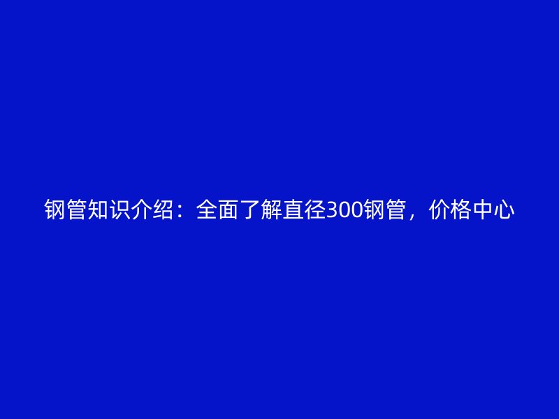 鋼管知識(shí)介紹：全面了解直徑300鋼管，價(jià)格中心