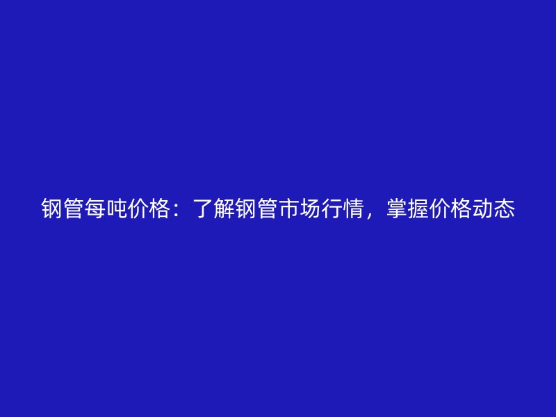 鋼管每噸價格：了解鋼管市場行情，掌握價格動態(tài)