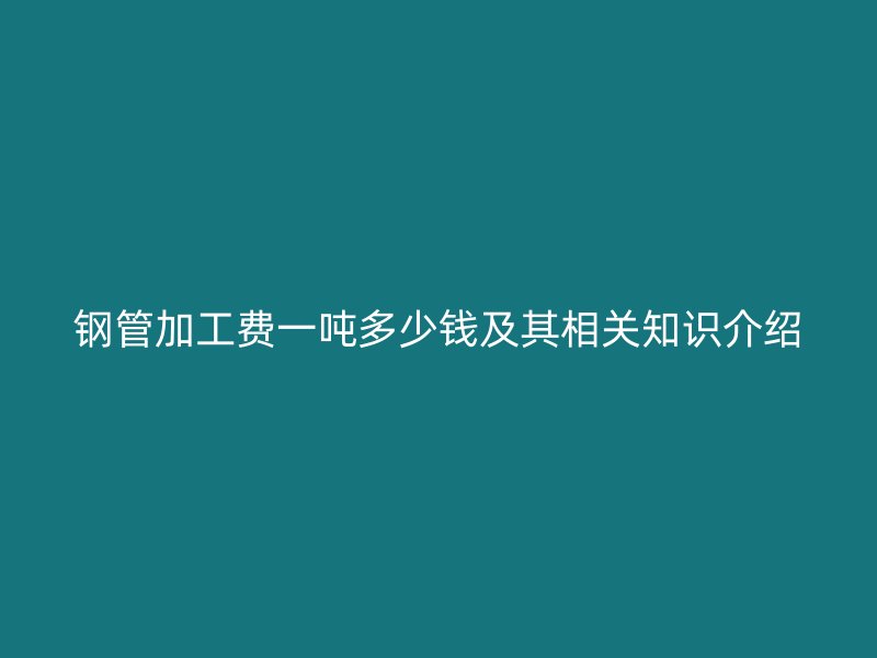 鋼管加工費(fèi)一噸多少錢及其相關(guān)知識(shí)介紹