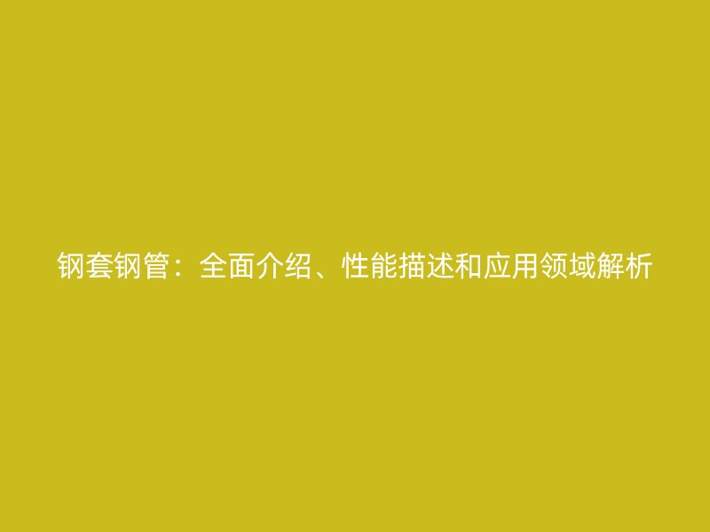 鋼套鋼管：全面介紹、性能描述和應(yīng)用領(lǐng)域解析