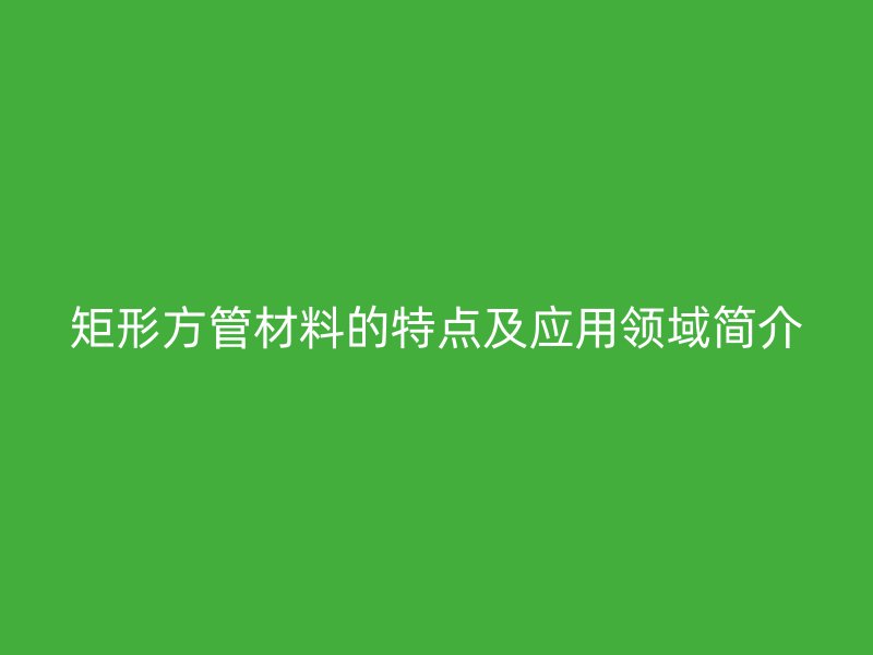 矩形方管材料的特點及應(yīng)用領(lǐng)域簡介