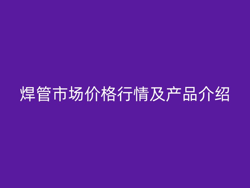 焊管市場(chǎng)價(jià)格行情及產(chǎn)品介紹