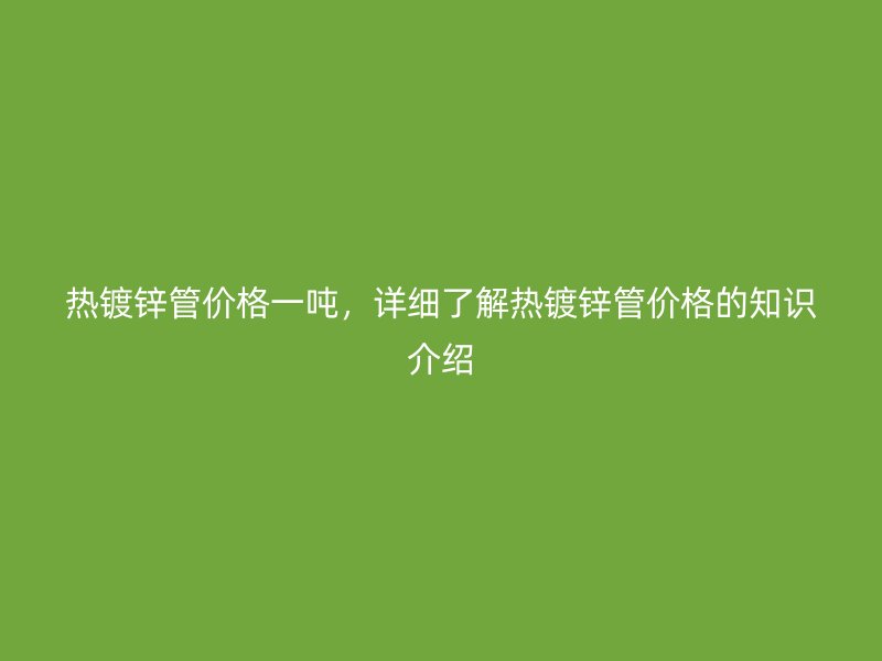 熱鍍鋅管價(jià)格一噸，詳細(xì)了解熱鍍鋅管價(jià)格的知識(shí)介紹