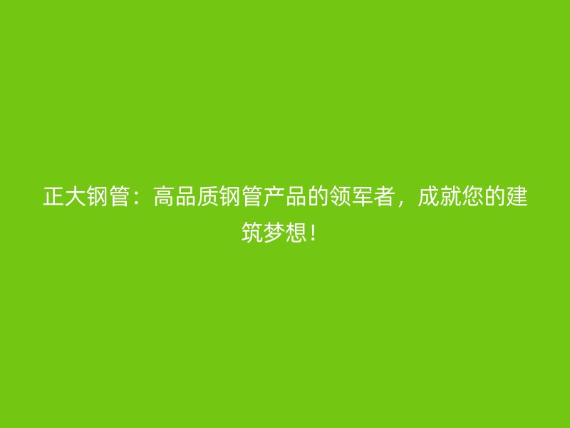 正大鋼管：高品質(zhì)鋼管產(chǎn)品的領(lǐng)軍者，成就您的建筑夢想！