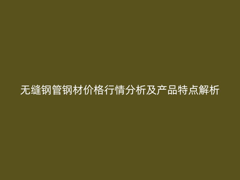 無(wú)縫鋼管鋼材價(jià)格行情分析及產(chǎn)品特點(diǎn)解析