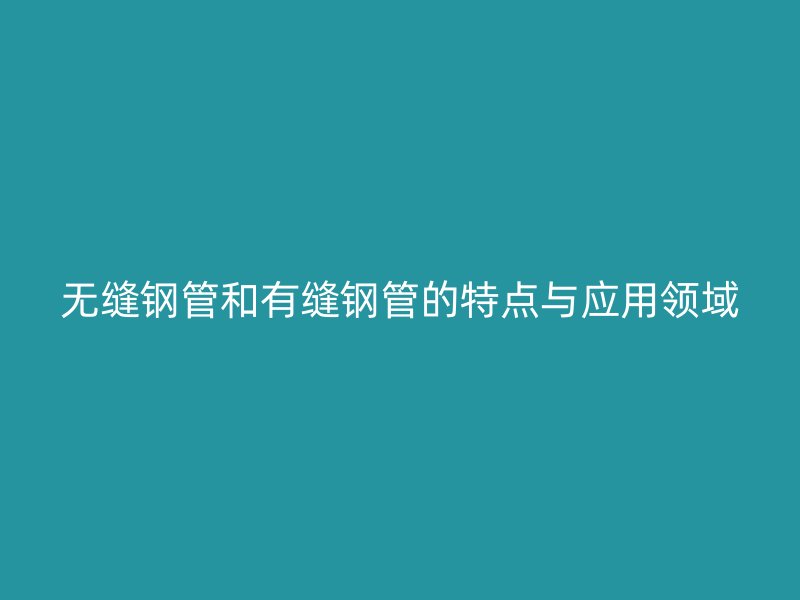無縫鋼管和有縫鋼管的特點與應(yīng)用領(lǐng)域