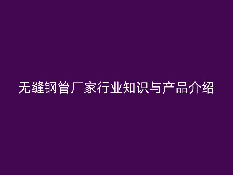 無縫鋼管廠家行業(yè)知識與產(chǎn)品介紹